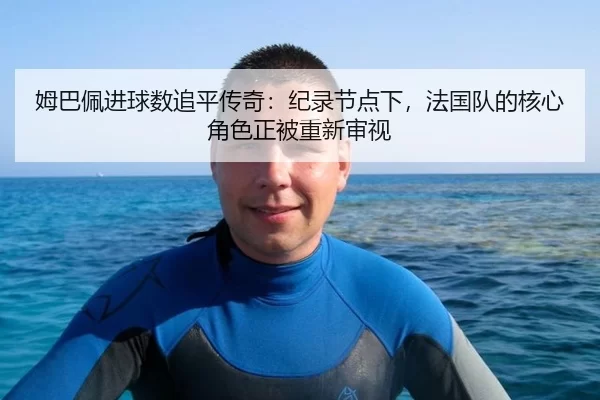 姆巴佩进球数追平传奇：纪录节点下，法国队的核心角色正被重新审视