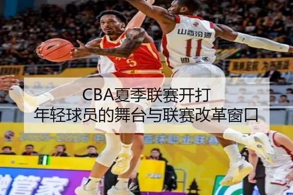 CBA夏季联赛开打 年轻球员的舞台与联赛改革窗口